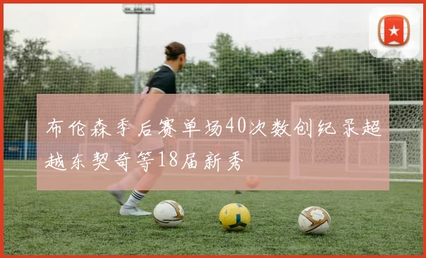 布伦森季后赛单场40次数创纪录超越东契奇等18届新秀