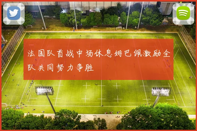 法国队首战中场休息姆巴佩激励全队共同努力争胜