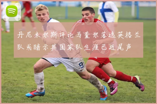 丹尼米尔斯评论马奎尔落选英格兰队或暗示其国家队生涯已近尾声