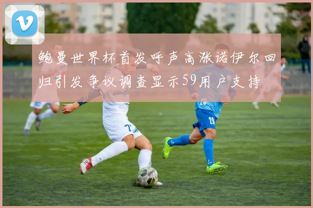 鲍曼世界杯首发呼声高涨诺伊尔回归引发争议调查显示59用户支持