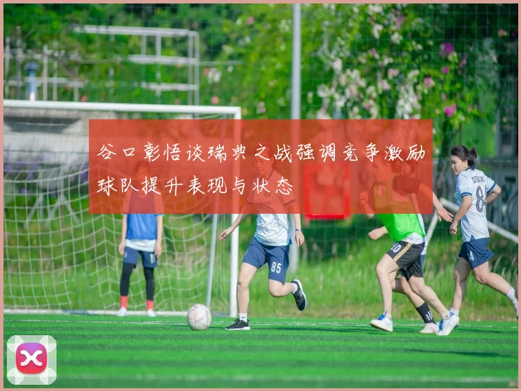 谷口彰悟谈瑞典之战强调竞争激励球队提升表现与状态