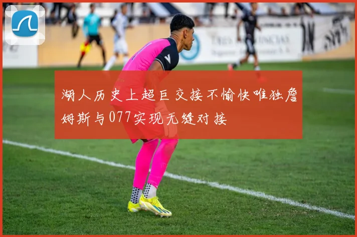 湖人历史上超巨交接不愉快唯独詹姆斯与077实现无缝对接