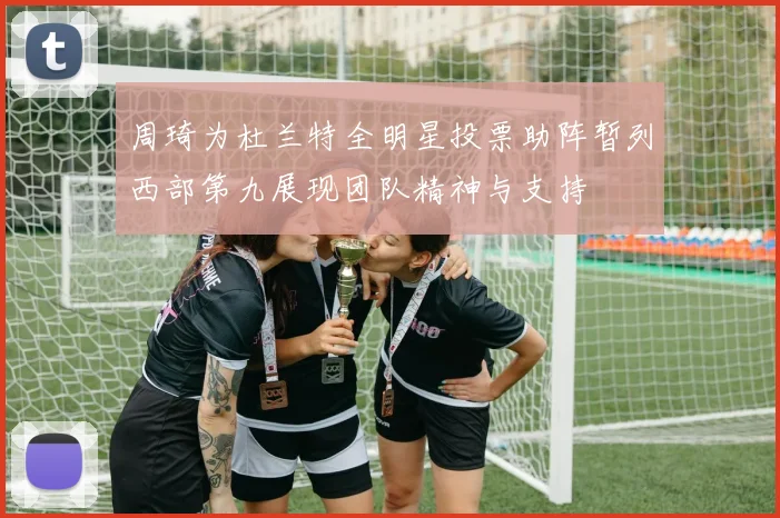 周琦为杜兰特全明星投票助阵暂列西部第九展现团队精神与支持