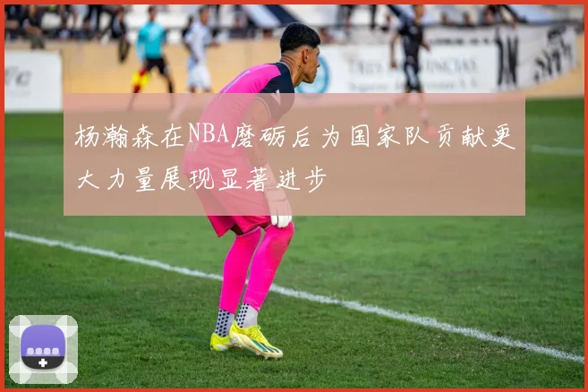 杨瀚森在NBA磨砺后为国家队贡献更大力量展现显著进步