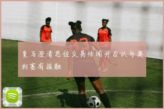 皇马澄清恩佐交易传闻并否认与奥利塞有接触
