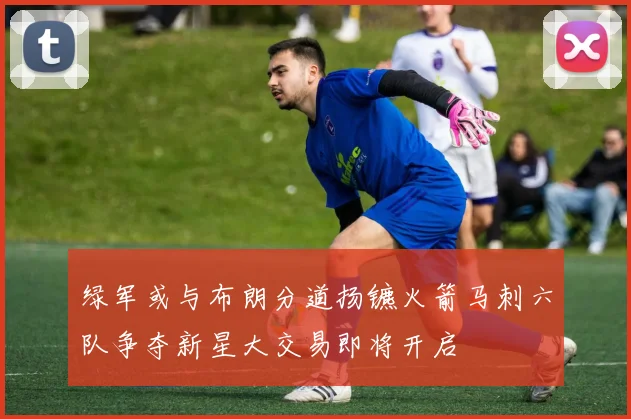 绿军或与布朗分道扬镳火箭马刺六队争夺新星大交易即将开启