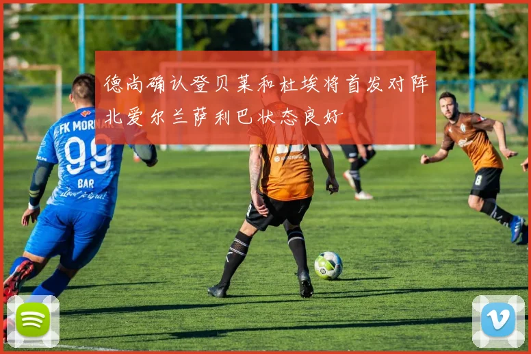德尚确认登贝莱和杜埃将首发对阵北爱尔兰萨利巴状态良好