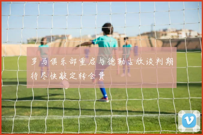 罗马俱乐部重启与德勒古欣谈判期待尽快敲定转会费