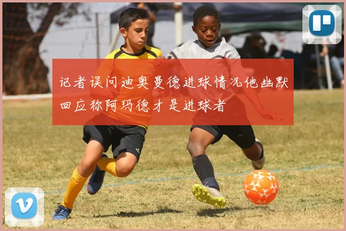 记者误问迪奥曼德进球情况他幽默回应称阿玛德才是进球者