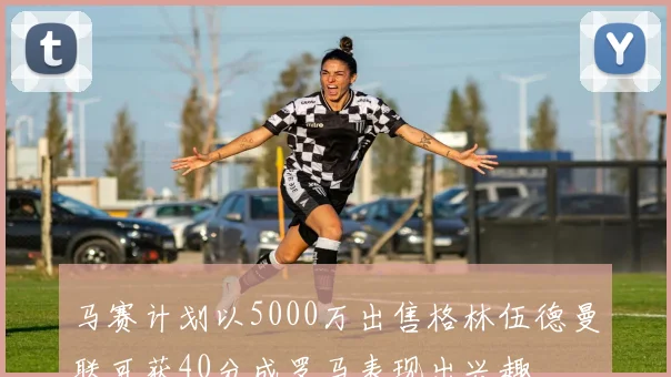 马赛计划以5000万出售格林伍德曼联可获40分成罗马表现出兴趣