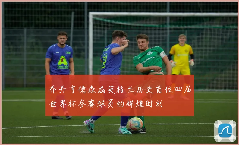乔丹亨德森成英格兰历史首位四届世界杯参赛球员的辉煌时刻