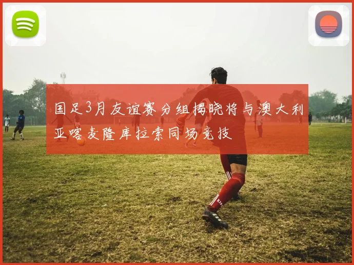 国足3月友谊赛分组揭晓将与澳大利亚喀麦隆库拉索同场竞技