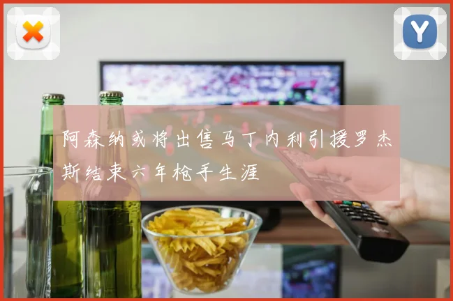 阿森纳或将出售马丁内利引援罗杰斯结束六年枪手生涯