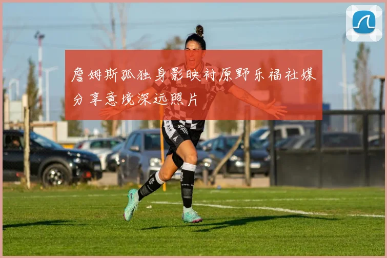 詹姆斯孤独身影映衬原野乐福社媒分享意境深远照片