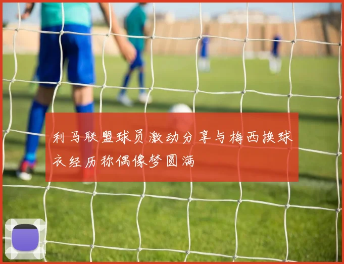 利马联盟球员激动分享与梅西换球衣经历称偶像梦圆满