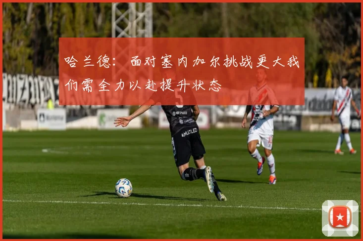 哈兰德：面对塞内加尔挑战更大我们需全力以赴提升状态