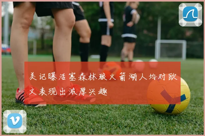 美记曝活塞森林狼火箭湖人均对欧文表现出浓厚兴趣