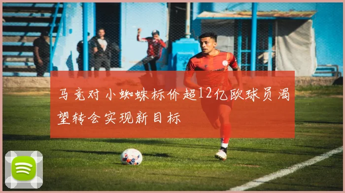 马竞对小蜘蛛标价超12亿欧球员渴望转会实现新目标