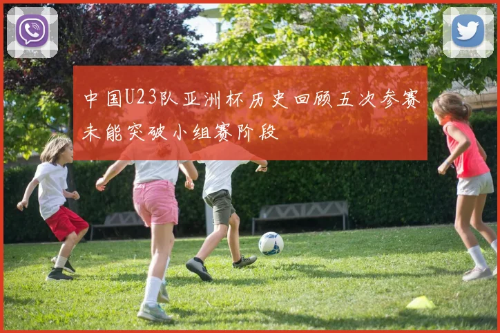 中国U23队亚洲杯历史回顾五次参赛未能突破小组赛阶段