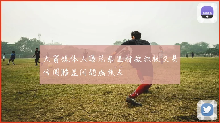 火箭媒体人曝范弗里特被积极交易传闻膝盖问题成焦点