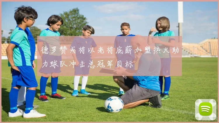 德罗赞或将以老将底薪加盟热火助力球队冲击总冠军目标