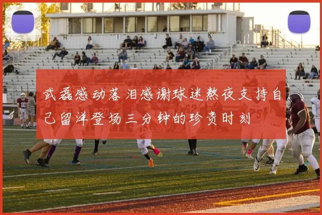 武磊感动落泪感谢球迷熬夜支持自己留洋登场三分钟的珍贵时刻