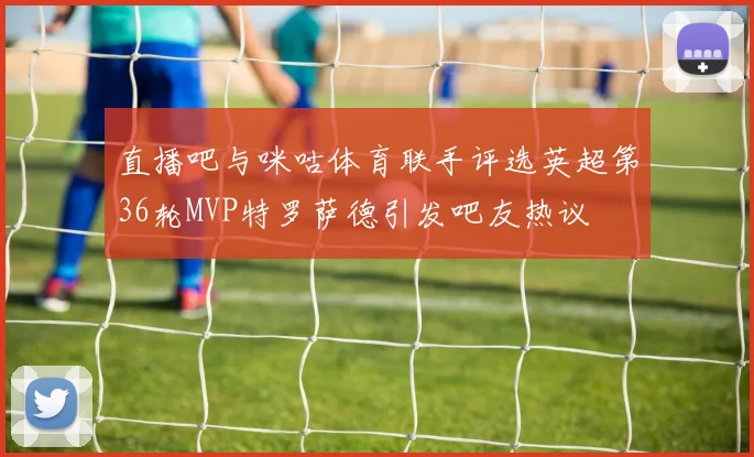 直播吧与咪咕体育联手评选英超第36轮MVP特罗萨德引发吧友热议