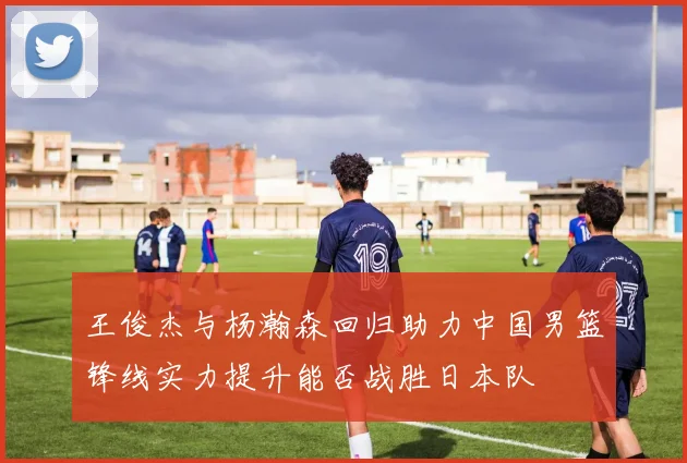 王俊杰与杨瀚森回归助力中国男篮锋线实力提升能否战胜日本队