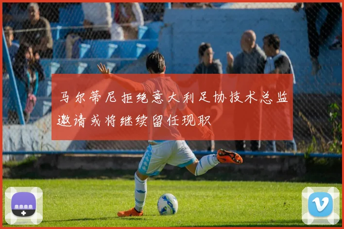 马尔蒂尼拒绝意大利足协技术总监邀请或将继续留任现职