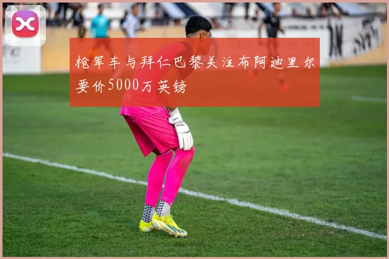 枪军车与拜仁巴黎关注布阿迪里尔要价5000万英镑