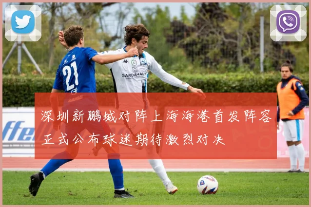 深圳新鹏城对阵上海海港首发阵容正式公布球迷期待激烈对决