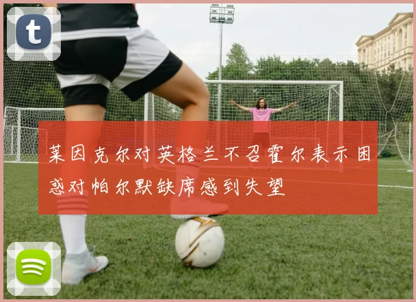 莱因克尔对英格兰不召霍尔表示困惑对帕尔默缺席感到失望