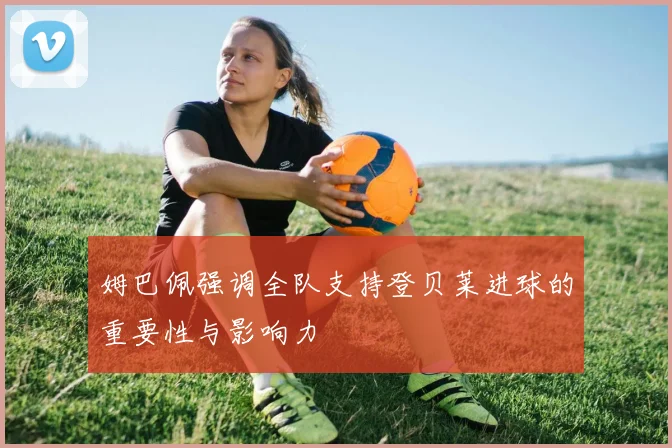 姆巴佩强调全队支持登贝莱进球的重要性与影响力
