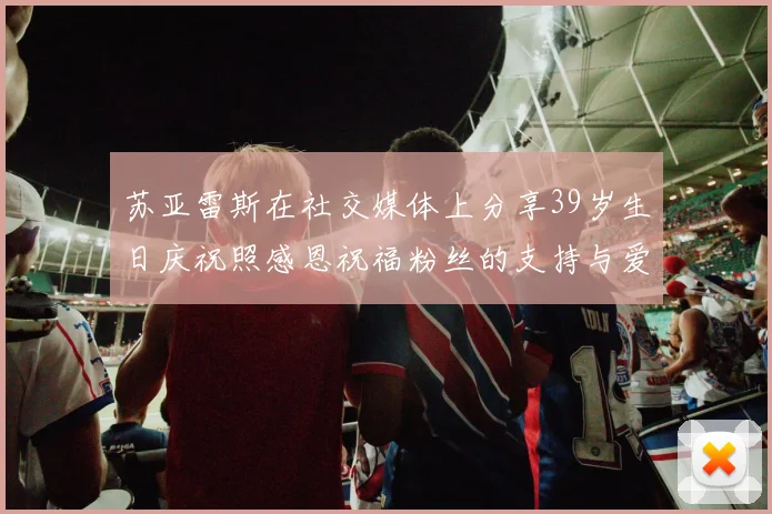 苏亚雷斯在社交媒体上分享39岁生日庆祝照感恩祝福粉丝的支持与爱护