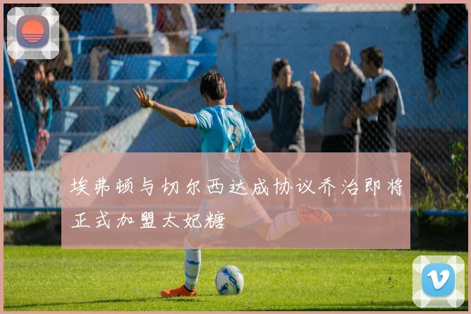 埃弗顿与切尔西达成协议乔治即将正式加盟太妃糖