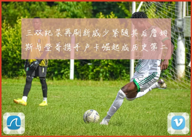 三双纪录再刷新威少紧随其后詹姆斯与登哥携手卢卡崛起成历史第二